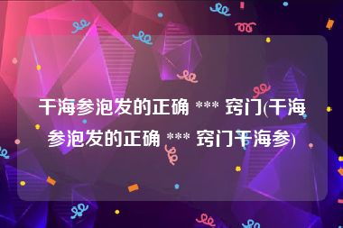 干海参泡发的正确 *** 窍门(干海参泡发的正确 *** 窍门干海参)