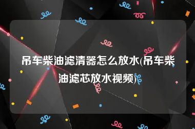 吊车柴油滤清器怎么放水(吊车柴油滤芯放水视频)