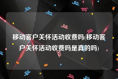 移动客户关怀活动收费吗(移动客户关怀活动收费吗是真的吗)