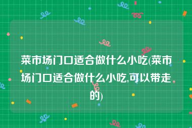 菜市场门口适合做什么小吃(菜市场门口适合做什么小吃,可以带走的)
