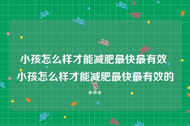 小孩怎么样才能减肥最快最有效 小孩怎么样才能减肥最快最有效的 *** 