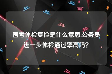 国考体检复检是什么意思,公务员进一步体检通过率高吗？