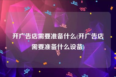 开广告店需要准备什么(开广告店需要准备什么设备)