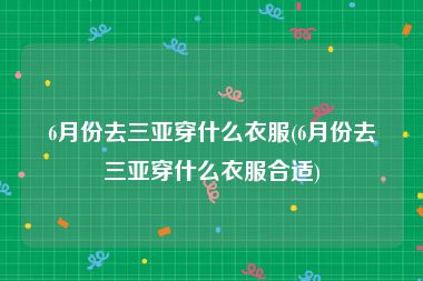 6月份去三亚穿什么衣服(6月份去三亚穿什么衣服合适)