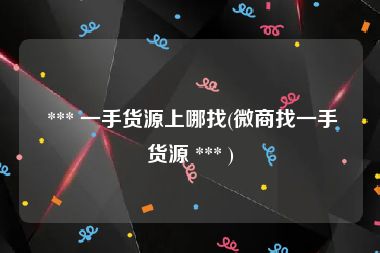  *** 一手货源上哪找(微商找一手货源 *** )