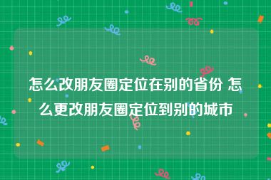怎么改朋友圈定位在别的省份 怎么更改朋友圈定位到别的城市