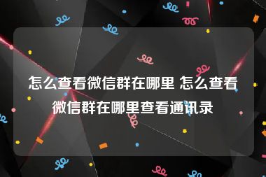 怎么查看微信群在哪里 怎么查看微信群在哪里查看通讯录