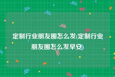 定制行业朋友圈怎么发(定制行业朋友圈怎么发早安)