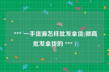  *** 一手货源怎样批发拿货(微商批发拿货的 *** )