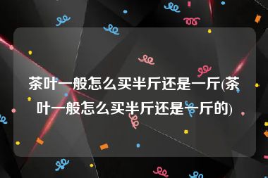 茶叶一般怎么买半斤还是一斤(茶叶一般怎么买半斤还是一斤的)