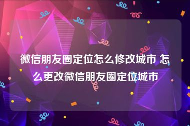 微信朋友圈定位怎么修改城市 怎么更改微信朋友圈定位城市