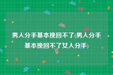 男人分手基本挽回不了(男人分手基本挽回不了女人分手)