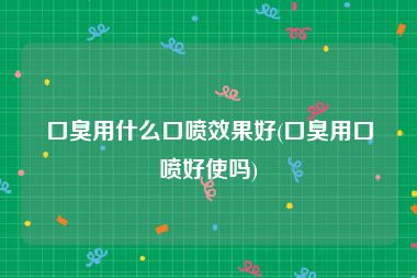 口臭用什么口喷效果好(口臭用口喷好使吗)