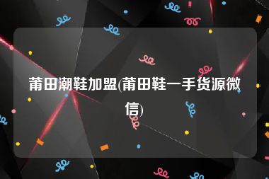 莆田潮鞋加盟(莆田鞋一手货源微信)