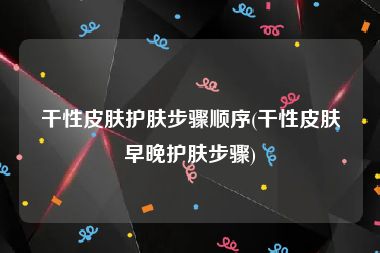 干性皮肤护肤步骤顺序(干性皮肤早晚护肤步骤)