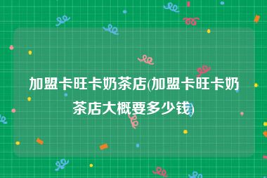 加盟卡旺卡奶茶店(加盟卡旺卡奶茶店大概要多少钱)