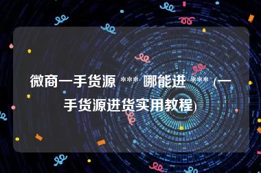 微商一手货源 *** 哪能进 *** (一手货源进货实用教程)
