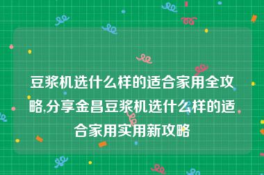 豆浆机选什么样的适合家用全攻略,分享金昌豆浆机选什么样的适合家用实用新攻略
