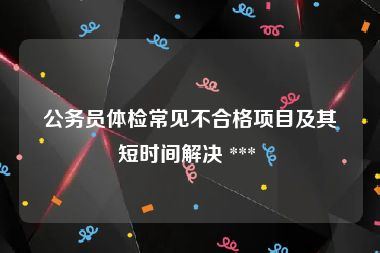 公务员体检常见不合格项目及其短时间解决 *** 