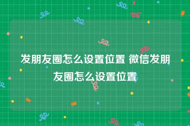 发朋友圈怎么设置位置 微信发朋友圈怎么设置位置