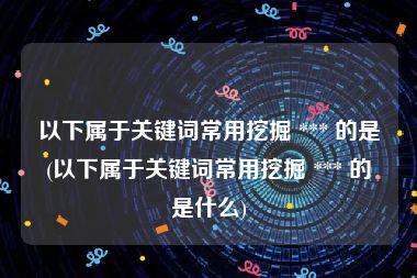 以下属于关键词常用挖掘 *** 的是(以下属于关键词常用挖掘 *** 的是什么)