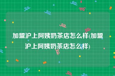 加盟沪上阿姨奶茶店怎么样(加盟沪上阿姨奶茶店怎么样)
