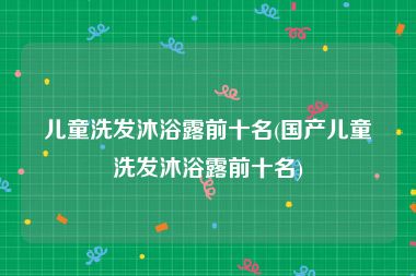 儿童洗发沐浴露前十名(国产儿童洗发沐浴露前十名)