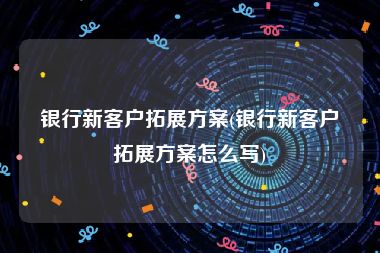 银行新客户拓展方案(银行新客户拓展方案怎么写)