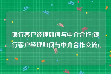 银行客户经理如何与中介合作(银行客户经理如何与中介合作交流)