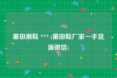 莆田潮鞋 *** (莆田鞋厂家一手货源微信)