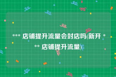  *** 店铺提升流量会封店吗(新开 *** 店铺提升流量)