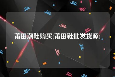 莆田潮鞋购买(莆田鞋批发货源)