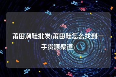 莆田潮鞋批发(莆田鞋怎么找到一手货源渠道)