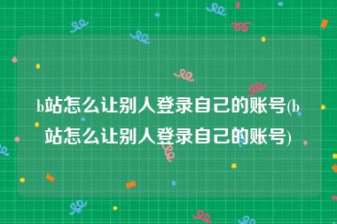 b站怎么让别人登录自己的账号(b站怎么让别人登录自己的账号)