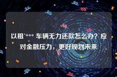 以租 *** 车辆无力还款怎么办？应对金融压力，更好规划未来