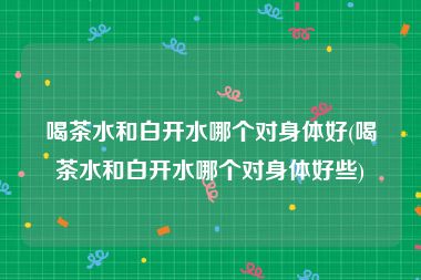 喝茶水和白开水哪个对身体好(喝茶水和白开水哪个对身体好些)