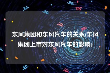 东风集团和东风汽车的关系(东风集团上市对东风汽车的影响)