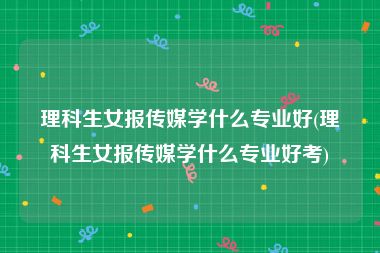 理科生女报传媒学什么专业好(理科生女报传媒学什么专业好考)