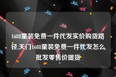 1688童装免费一件代发实价购货路径,天门1688童装免费一件代发怎么批发零售价提货