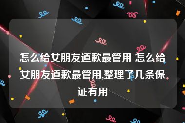 怎么给女朋友道歉最管用 怎么给女朋友道歉最管用,整理了几条保证有用