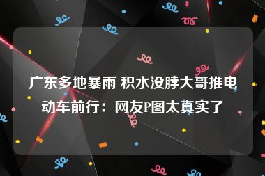 广东多地暴雨 积水没脖大哥推电动车前行：网友P图太真实了