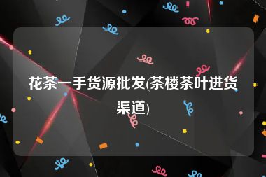 花茶一手货源批发(茶楼茶叶进货渠道)