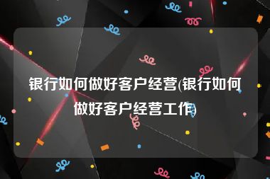 银行如何做好客户经营(银行如何做好客户经营工作)