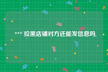  *** 拉黑店铺对方还能发信息吗