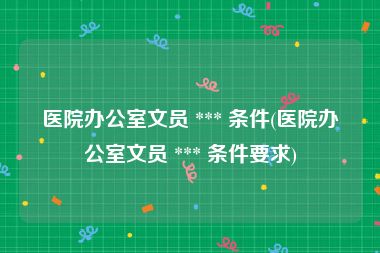 医院办公室文员 *** 条件(医院办公室文员 *** 条件要求)