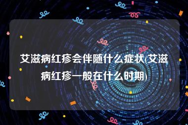 艾滋病红疹会伴随什么症状(艾滋病红疹一般在什么时期)