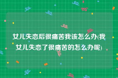 女儿失恋后很痛苦我该怎么办(我女儿失恋了很痛苦的怎么办呢)