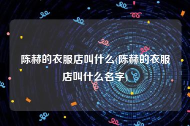 陈赫的衣服店叫什么(陈赫的衣服店叫什么名字)