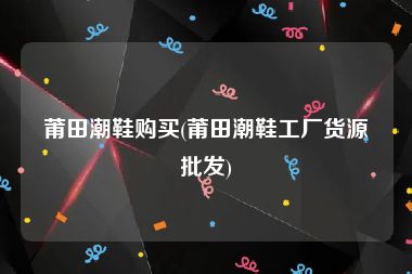 莆田潮鞋购买(莆田潮鞋工厂货源批发)