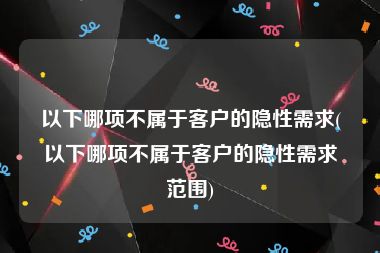 以下哪项不属于客户的隐性需求(以下哪项不属于客户的隐性需求范围)
